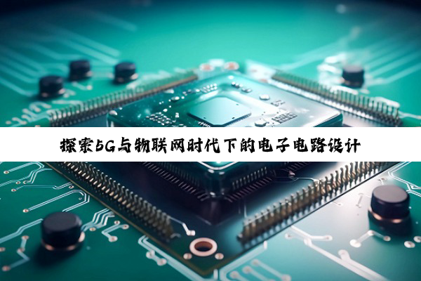 探索5G与物联网时代下的电子电路设计创新与智能制作趋势