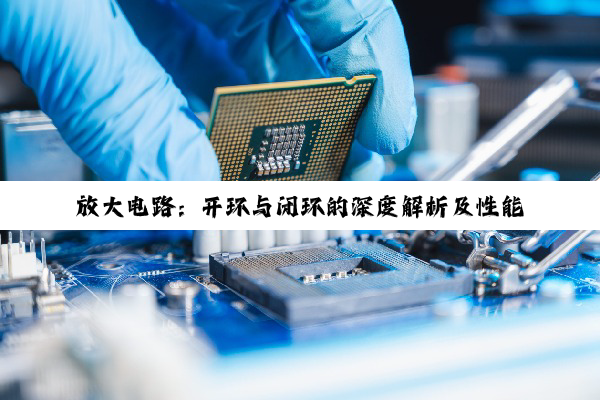 放大电路:开环与闭环的深度解析及性能洞察